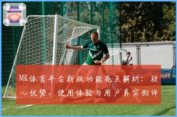 MK体育平台新版功能亮点解析：核心优势、使用体验与用户真实测评汇总